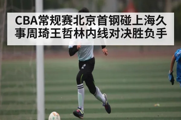 CBA常规赛北京首钢碰上海久事周琦王哲林内线对决胜负手