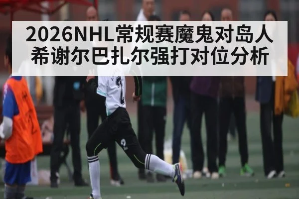 2026NHL常规赛魔鬼对岛人希谢尔巴扎尔强打对位分析